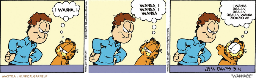 Original Garfield comic from March 4, 2010
Text replaced with lyrics from: Wannabe

Transcript:
• I Wanna, I
• Wanna, I Wanna, I Wanna
• I Wanna Really, Really, Really Wanna Zigazig Ah


--------------
Original Text:
• Garfield:  What?  Tell me what I've done.  Because I'd like to do it again!