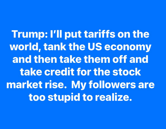 Trump: I'll put tariffs on the
world, tank the US economy
and then take them off and
take credit for the stock
market rise. My followers are
too stupid to realize.