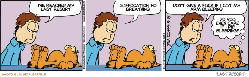 Original Garfield comic from March 15, 2010
Text replaced with lyrics from: Last Resort

Transcript:
• I've Reached My Last Resort
• Suffocation, No Breathing
• Don't Give A Fuck If I Cut My Arm Bleeding
• Do You Even Care If I Die Bleeding?


--------------
Original Text:
• Jon:  Garfield, you lack ambition...  and personality...  and self-control, and tact, and compassion, and...
• Garfield:  We may be here for a while.