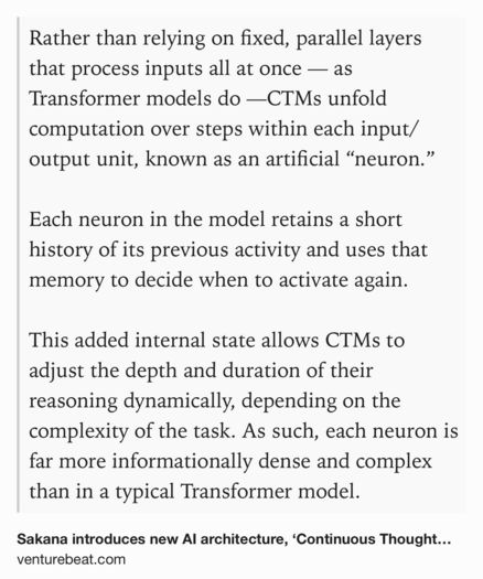Text Shot: Rather than relying on fixed, parallel layers that process inputs all at once — as Transformer models do —CTMs unfold computation over steps within each input/output unit, known as an artificial “neuron.”

Each neuron in the model retains a short history of its previous activity and uses that memory to decide when to activate again.

This added internal state allows CTMs to adjust the depth and duration of their reasoning dynamically, depending on the complexity of the task. As such, each neuron is far more informationally dense and complex than in a typical Transformer model.