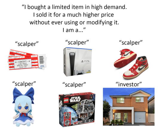 Meme showing concert tickets, games console, trainers, plush, lego. The title says: I bought a limited item in high demand. I sold it for a much higher price without ever using or modifying it. I am a... 

Under each picture it says "scalper". Then there's a picture  of a house, but instead of scalper, it says "investor", highlighting the hypocrisy.