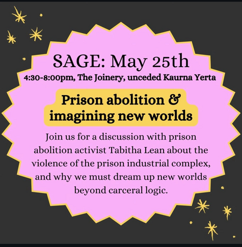 SAGE: May 25th, 4.30-8.00pm, The Joinery, unceded Kaurna Yerta. Prison abolition & imagining new worlds. Join us for a discussion with prison abolition activist Tabitha Lean about the violence of the prison industrial complex, and why we must dream up new worlds beyond carceral logic.