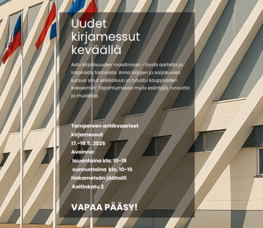 Uudet kirjamessut 
keväällä

Astu kirjallisuuden maailmaan - löydä aarteita ja inspiroidu tarinoista. Anna kirjojen ja sarjakuvien kutsua sinut seikkailuun ja tutustu kauppiaiden kokoelmiin! Tapahtumassa myös esiintyjiä, runoutta ja musiikkia.

Tampereen antikvaariset

kirjamessut

17.-18.5. 2025

Avoinna:

 lauantaina klo. 10-18

 sunnuntaina  klo. 10-16

Hakametsän jäähalli

 Keltinkatu 2


VAPAA PÄÄSY!