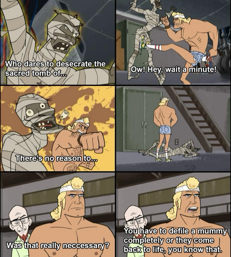 Six panels from the Venture Brothers cartoon 1: Mummy rises from it’s tomb and says “Who dares to desecrate the sacred tomb of-“ 2: Brock Samson kicks the mummy in the balls who cries “Ow! Hey wait a minute!” 3rd :Brock punches the mummy, who then says “There’s no reason to-“ 4th: Mummy is down, Brock unzips and pees on the mummy. 5th: Rusty asks Brock”Is that really necessary?” 6th: Brock replies “You have to desecrate the mummy completely or it comes back to life. You know that “