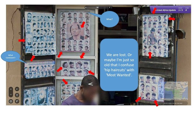 A google-street image - from the online geo-guessing game ‘geoguessr’.
You can see a small hairdressing stall in Africa, with photographs on display of the possible hairstyles offered by the hair artist. These photos show very fashionable, unfashionable and impossible hairstyles. The photos are divided into sections such as ‘Continental hair cut’ - ‘The global heritage 1 and 2’. Between these photos is a speech bubble with the entry - We are lost. Or maybe I'm just so old that I confuse ‘hip haircuts’ with ‘Most Wanted’? - can be read.