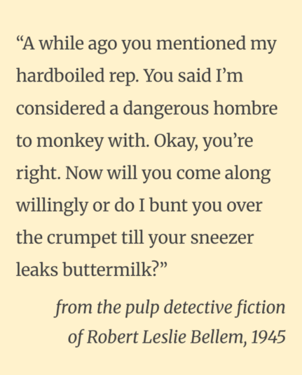 “A while ago you mentioned my hardboiled rep. You said I’m considered a dangerous hombre to monkey with. Okay, you’re right. Now will you come along willingly or do I bunt you over the crumpet till your sneezer leaks buttermilk?”

from the pulp detective fiction of Robert Leslie Bellem, 1945