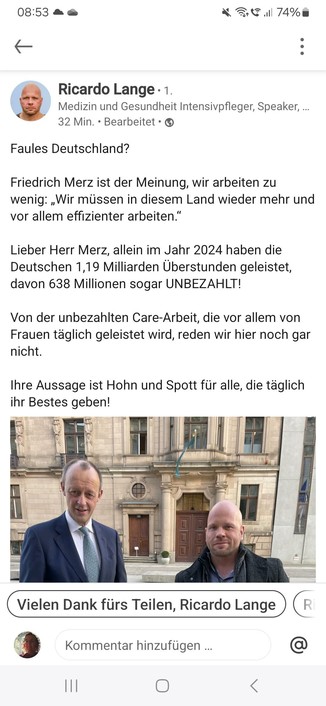 Ricardo Lange 
Medizin und Gesundheit Intensivpfleger, Speaker
Faules Deutschland?
Friedrich Merz ist der Meinung, wir arbeiten zu
wenig: ,Wir müssen in diesem Land wieder mehr und
vor allem effizienter arbeiten.”
Lieber Herr Merz, allein im Jahr 2024 haben die
Deutschen 1,19 Milliarden Uberstunden geleistet,
davon 638 Millionen sogar UNBEZAHLT!
Von der unbezahlten Care-Arbeit, die vor allem von
Frauen taglich geleistet wird, reden wir hier noch gar
nicht.
Ihre Aussage ist Hohn und Spott fiir alle, die taglich
ihr Bestes geben!