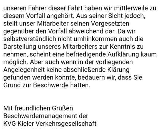 unseren Fahrer dieser Fahrt haben wir mittlerweile zu diesem Vorfall angehört. Aus seiner Sicht jedoch, stellt unser Mitarbeiter seinen Vorgesetzten gegenüber den Vorfall abweichend dar. Da wir selbstverständlich nicht umhinkommen auch die Darstellung unseres Mitarbeiters zur Kenntnis zu nehmen, scheint eine befriedigende Aufklärung kaum möglich. Aber auch wenn in der vorliegenden Angelegenheit keine abschließende Klärung gefunden werden konnte, bedauern wir, dass Sie Grund zur Beschwerde hatten.