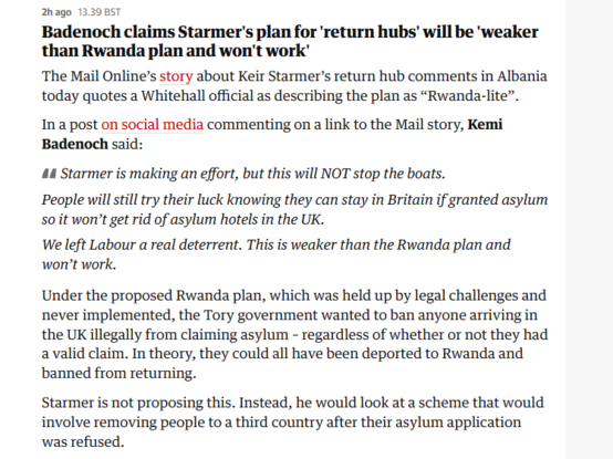 2hago 1339857

Badenoch claims Starmer's plan for 'return hubs’ will be 'weaker
than Rwanda plan and won't work’

The Mail Online’s story about Keir Starmer’s return hub comments in Albania
today quotes a Whitehall official as describing the plan as “Rwanda-lite”.

In a post on social media commenting on a link to the Mail story, Kemi
Badenoch said:

44 Starmer is making an effort, but this will NOT stop the boats.

People will still try their luck knowing they can stay in Britain if granted asylum
so it won’t get rid of asylum hotels in the UK.

We left Labour a real deterrent. This is weaker than the Rwanda plan and
won’t work.

Under the proposed Rwanda plan, which was held up by legal challenges and
never implemented, the Tory government wanted to ban anyone arriving in
the UK illegally from claiming asylum - regardless of whether or not they had
avalid claim. In theory, they could all have been deported to Rwanda and
banned from returning.

Starmer is not proposing this. Instead, he would look at a scheme that would
involve removing people to a third country after their asylum application
was refused.