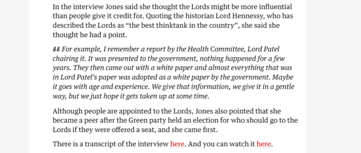 In the interview Jones said she thought the Lords might be more influential
than people give it credit for. Quoting the historian Lord Hennessy, who has
described the Lords as “the best thinktank in the country”, she said she
thought he had a point.

44 For example, I remember a report by the Health Committee, Lord Patel
chairing it. It was presented to the government, nothing happened for a few
years. They then came out with a white paper and almost everything that was
in Lord Patel’s paper was adopted as a white paper by the government. Maybe
it goes with age and experience. We give that information, we give it in a gentle
way, but we just hope it gets taken up at some time.

Although people are appointed to the Lords, Jones also pointed that she
became a peer after the Green party held an election for who should go to the
Lords if they were offered a seat, and she came first.

There is a transcript of the interview here. And you can watch it here.