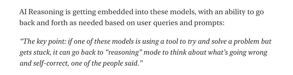 Al Reasoning is getting embedded into these models, with an ability to go back and forth as needed based on user queries and prompts:
"The key point: if one of these models is using a tool to try and solve a problem but gets stuck, it can go back to "reasoning" mode to think about what's going wrong and self-correct, one of the people said."