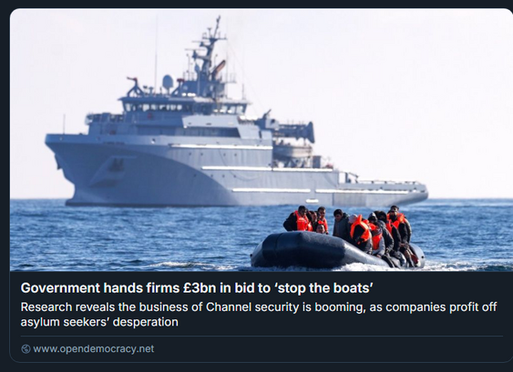 Screenshot Open Democracy Vorschau:

Foto: Im Hintergrund groß und mächtig ein BSAM der Loire Klasse der französischen Marine, ein 70 Meter langes marinegraues Schiff, dass vom Aufbau her Offshore-Versorgern ähnelt. Im Vordergrunde ein kleines schwarzes Schlauchboot in langsamer Fahrt, voller Menschen, die aber immerhin Rettungswesten tragen.

Government hands firms £3bn in bid to ‘stop the boats’

Research reveals the business of Channel security is booming, as companies profit off asylum seekers’ desperation

www.opendemocracy.net