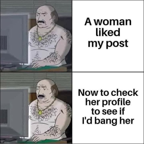 This is a meme featuring an image of a man with a mustache and tattoos, wearing a tank top and a necklace with a pendant. The meme consists of two panels:

1. The first panel shows the man with a neutral expression, accompanied by the text "A woman liked my post."
2. The second panel shows the man with a surprised or excited expression, accompanied by the text "Now to check her profile to see if I'd bang her."

The meme plays on the stereotype of a "redneck" or working-class man who is interested in physical attraction and social media interaction. The humor comes from the man's immediate reaction to a woman's approval of his post, highlighting a common internet behavior of checking someone's profile to gauge interest.