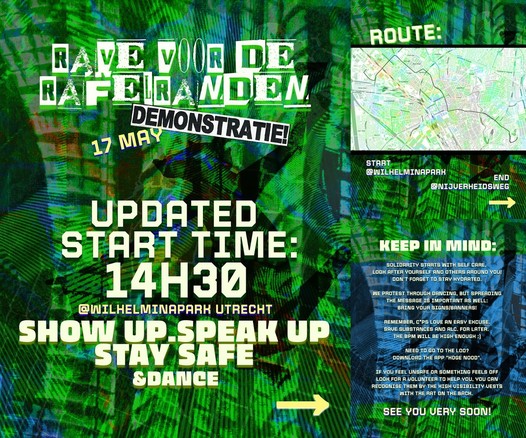 RAVE VOOR DE RAFELRANDEN
DEMONSTRATIE
17 MAY

UPDATED START TIME:
14H30
@WILHELMINAPARK UTRECHT

SHOP UP SPEAK UP STAY SAFE & DANCE

ROUTE:

START
@WILHELMINAPARK
END
@NIJVERHEIDSWEG

KEEP IN MIND:

SOLIDARITY STARTS WITH SELF CARE.
LOOK AFTER YOURSELF AND OTHERS AROUND YOU!
DON'T FORGET TO STAY HYDRATED.

WE PROTEST THROUGH DANCING, BUT SPREADING
THE MESSAGE IS IMPORTANT AS WELL:
BRING YOUR SIGNS/BANNERS!

REMEMBER, COPS LOVE AN EASY EXCUSE.
SAVE SUBSTANCES AND ALC. FOR LATER.
THE BPM WILL BE HIGH ENOUGH :)

NEED TO GO TO THE LOO?
DOWNLOAD THE APP "HOGE NOOD".

IF YOU FEEL UNSAFE OR SOMETHING FEELS OFF
LOOK FOR A VOLUNTEER TO HELP YOU, YOU CAN
RECOGNISE THEM BY THE HIGH VISIBILITY VESTS
WITH THE RAT ON THE BACK.

SEE YOU VERY SOON!