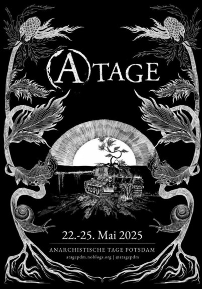 Das Bild zeigt ein schwarzes Poster mit einem kunstvollen, schwarz-weißen Design. Oben steht in großen, stilisierten Buchstaben "A-TAGE". Der Hintergrund ist schwarz, und das Poster ist mit detaillierten, floralen Mustern an den Rändern verziert, die sich wie Ranken und Blüten ausbreiten. In der Mitte des Posters ist eine Szene mit einem Tank, der auf einer Klippe steht, und einem Baum vor der untergehenden Sonne. Die Szene ist von einer surrealen Atmosphäre umgeben. Unten steht in weißer Schrift "22.-25. Mai 2025" und "ANARCHISTISCHE TAGE POTSDAM", gefolgt von der E-Mail-Adresse "atagepdm.noblogs.org" und dem Instageam-Handle "[@]atagepdm". Das Poster vermittelt eine anarchistische und friedliche Botschaft, die durch die Verwendung von Symbolen wie dem verrottendem Panzer und der Natur betont wird.