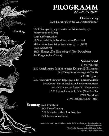 Das Bild zeigt ein Programm für eine Veranstaltung vom 22. bis 25. Mai 2025. Es ist in drei Tagesabläufe unterteilt: Donnerstag, Freitag und Sonntag. Die Veranstaltung scheint sich mit Themen wie Anarchafeminismus, Widerstand gegen Militarismus und Krieg sowie antiamilitaristische Positionen zu befassen.

Donnerstag:

• 19:30 Uhr: Einführung in den Anarchafeminismus (Ort: Buchladen Sputnik)

• 14:30 Uhr: Stadtführung zu Orten des Widerstands gegen Militarismus und Krieg (Treffpunkt: Deserteuredenmal, Platz der Einheit)

• 16:30 Uhr: Kaffee & Kuchen

• 17:30 Uhr: Anarchistische Positionen gegen Krieg und Militarismus: Jetzt Kriegsdienst verweigern? (Teil I)

• 19:00 Uhr: Abendbrot

• 21:00 Uhr: Theater: „Der Tag des Sieges“ (Eine Parabel über den Krieg mit drei Clowns)

Freitag:

• 12:00 Uhr: Anarchistische Positionen gegen Krieg und Militarismus: Jetzt Kriegsdienst verweigern? (Teil II)

• 14:00 Uhr: Mittagessen

• 15:00 Uhr: Unter der Schwarzen Flagge gegen das Imperium; Marija Nikiforowa, Nestor Machno und andere ukrainische Anarchisten des frühen 20. Jahrhunderts

• 17:00 Uhr: Antimilitarismus in Israel (New Profile)

• 19:00 Uhr: Abendbrot

• 21:00 Uhr: Spätfreizeitprogramm (Ort: Black Fleck, falls Konzert)

Sonntag:

• 12:00 Uhr: Frühstück

• 13:00 Uhr: Demo-Training

• 15:00 Uhr: Moderierte Abschlussdiskussion

• 16:30 Uhr: Letztes Abendmahl

Alle Veranstaltungen finden in der LaDatscha statt, außer wo anders angegeben.