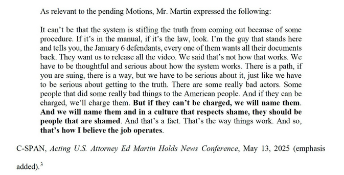 As relevant to the pending Motions, Mr. Martin expressed the following: It can't be that the system is stifling the truth from coming out because of some procedure. If it's in the manual, if it's the law, look. I'm the guy that stands here and tells you, the January 6 defendants, every one of them wants all their documents back. They want us to release all the video. We said that's not how that works. We have to be thoughtful and serious about how the system works. There is a path, if you are suing, there is a way, but we have to be serious about it, just like we have to be serious about getting to the truth. There are some really bad actors. Some people that did some really bad things to the American people. And if they can be charged, we'll charge them. But if they can't be charged, we will name them. And we will name them and in a culture that respects shame, they should be people that are shamed. And that's a fact. That's the way things work. And so, that's how I believe the job operates. C-SPAN, Acting U.S. Attorney Ed Martin Holds News Conference, May 13, 2025 (emphasis