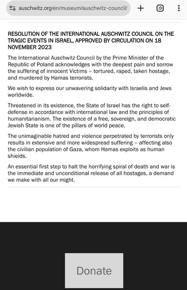 Screenshot of the resolion at the bottom of https://www.auschwitz.org/en/museum/auschwitz-council/

RESOLUTION OF THE INTERNATIONAL AUSCHWITZ COUNCIL ON THE TRAGIC EVENTS IN ISRAEL, APPROVED BY CIRCULATION ON 18 NOVEMBER 2023 The International Auschwitz Council by the Prime Minister of the Republic of Poland acknowledges with the deepest pain and sorrow the suffering of innocent Victims – tortured, raped, taken hostage, and murdered by Hamas terrorists. We wish to express our unwavering solidarity with Israelis and Jews worldwide. Threatened in its existence, the State of Israel has the right to self-defense in accordance with international law and the principles of humanitarianism. The existence of a free, sovereign, and democratic Jewish State is one of the pillars of world peace. The unimaginable hatred and violence perpetrated by terrorists only results in extensive and more widespread suffering – affecting also the civilian population of Gaza, whom Hamas exploits as human shields. An essential first step to halt the horrifying spiral of death and war is the immediate and unconditional release of all hostages, a demand we make with all our might.
