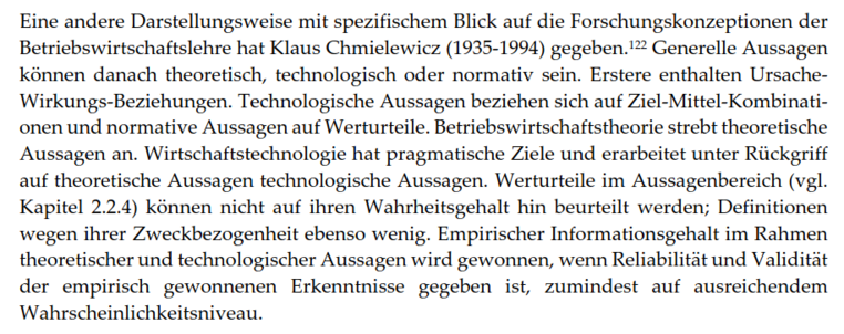 Eine andere Darstellungsweise mit spezifischem Blick auf die Forschungskonzeptionen der Betriebswirtschaftslehre hat Klaus Chmielewicz (1935-1994) gegeben. Generelle Aussagen können danach theoretisch, technologisch oder normativ sein. Erstere enthalten Ursache-Wirkungs-Beziehungen. Technologische Aussagen beziehen sich auf Ziel-Mittel-Kombinationen und normative Aussagen auf Werturteile. Betriebswirtschaftstheorie strebt theoretische Aussagen an. Wirtschaftstechnologie hat pragmatische Ziele und erarbeitet unter Rückgriff auf theoretische Aussagen technologische Aussagen. Werturteile im Aussagenbereich (vgl. Kapitel 2.2.4) können nicht auf ihren Wahrheitsgehalt hin beurteilt werden; Definitionen wegen ihrer Zweckbezogenheit ebenso wenig. Empirischer Informationsgehalt im Rahmen theoretischer und technologischer Aussagen wird gewonnen, wenn Reliabilität und Validität der empirisch gewonnenen Erkenntnisse gegeben ist, zumindest auf ausreichendem Wahrscheinlichkeitsniveau.