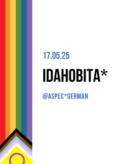 Links im Bild ist ein vertikaler Streifen mit den Farben der Progress-Pride-Flagge zu sehen, inklusive brauner, schwarzer, hellblauer, rosafarbener und weißer Dreiecke sowie einem gelben Dreieck mit lila Kreis (Inter*-Flagge) unten. Rechts steht in blauer Schrift das Datum „17.05.25“. Darunter steht groß und schwarz „IDAHOBITA*“. Darunter in kleiner, blauer Schrift: „@ASPEC*GERMAN“