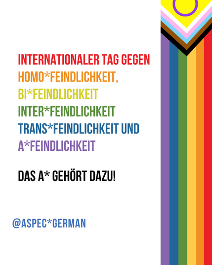 Links verläuft erneut ein vertikaler Streifen mit den Farben der Progress-Pride-Flagge. Rechts steht in bunten Farben:
„INTERNATIONALER TAG GEGEN HOMOFEINDLICHKEIT, BIFEINDLICHKEIT, INTERFEINDLICHKEIT, TRANSFEINDLICHKEIT UND AFEINDLICHKEIT“.
Darunter in Schwarz: „DAS A GEHÖRT DAZU!“
Unten in Blau: „@ASPEC*GERMAN“