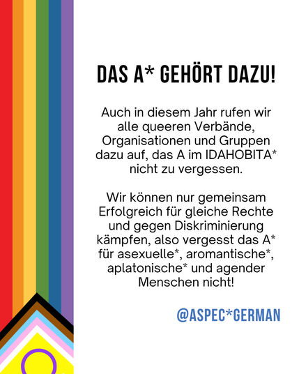 Links wieder der vertikale Streifen der Progress-Pride-Flagge. Rechts steht in Schwarz:
„DAS A* GEHÖRT DAZU!“
Darunter folgt ein Text, der queere Verbände, Organisationen und Gruppen dazu aufruft, das A im IDAHOBITA* nicht zu vergessen. Es wird betont, dass nur gemeinsam erfolgreich für gleiche Rechte und gegen Diskriminierung gekämpft werden kann und das A* für asexuelle*, aromantische*, aplatonische* und agender Menschen steht. Unten in Blau: „@ASPEC*GERMAN“