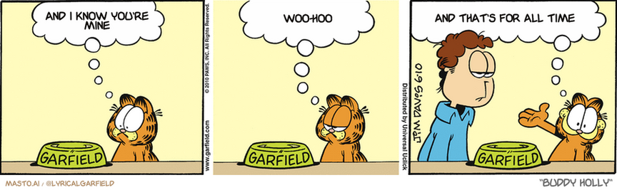 Original Garfield comic from June 10, 2010
Text replaced with lyrics from: Buddy Holly

Transcript:
• And I Know You're Mine
• Woo-Hoo
• And That's For All Time


--------------
Original Text:
• Garfield:  An empty cat food bowl.  The world's saddest sight.  And in second place ladies and gentlemen...