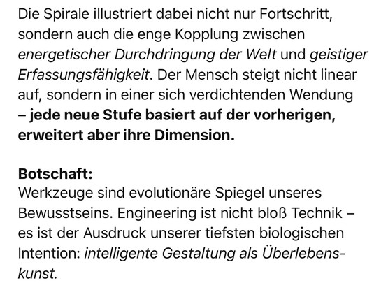 Die Spirale illustriert dabei nicht nur Fortschritt, sondern auch die enge Kopplung zwischen energetischer Durchdringung der Welt und geistiger Erfassungsfähigkeit. Der Mensch steigt nicht linear auf, sondern in einer sich verdichtenden Wendung
- jede neue Stufe basiert auf der vorherigen, erweitert aber ihre Dimension.
Botschaft:
Werkzeuge sind evolutionäre Spiegel unseres Bewusstseins. Engineering ist nicht bloß Technik - es ist der Ausdruck unserer tiefsten biologischen Intention: intelligente Gestaltung als Überlebens-kunst.🖖