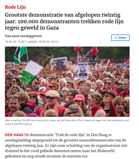 screenshot van  header op NoordHollands Dagblad:
Grootste demonstratie van afgelopen twintig jaar: 100.000 demonstranten trekken rode lijn tegen geweld in Gaza

Den HaagDe demonstratie ’Trek de rode lijn’ in Den Haag is zondagmiddag uitgegroeid tot de grootste massademonstratie van de afgelopen twintig jaar. Er zijn naar schatting van de organisatoren 100 duizend in het rood geklede demonstranten naar het Malieveld gekomen en nog steeds stromen de mensen toe.