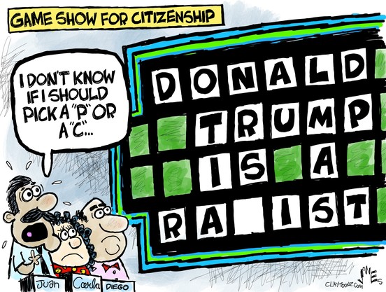 Cartoon by Clay Jones

Label/Caption: GAME SHOW FOR CITIZENSHIP

A "Wheel of Fortune" (TV Game show) is depicted, with 3 contestants - Juan, Carla, and Diego - facing the big game board, where the goal is to guess the letters which complete a common phrase or expression.

On the screen:  DONALD TRUMP IS A RA--IST

Says one contestant: "I DON'T KNOW IF I SHOULD PICK A 'P' OR A 'C'...