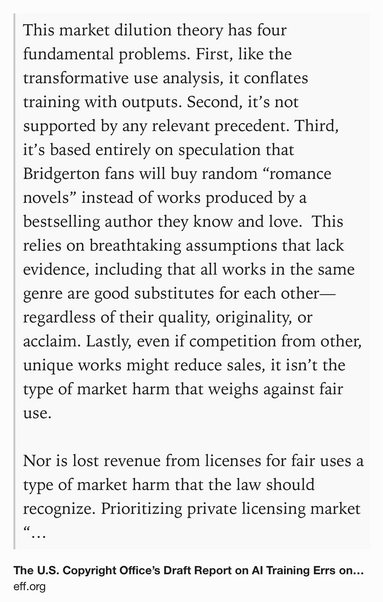 Text Shot: This market dilution theory has four fundamental problems. First, like the transformative use analysis, it conflates training with outputs. Second, it’s not supported by any relevant precedent. Third, it’s based entirely on speculation that Bridgerton fans will buy random “romance novels” instead of works produced by a bestselling author they know and love.  This relies on breathtaking assumptions that lack evidence, including that all works in the same genre are good substitutes for each other—regardless of their quality, originality, or acclaim. Lastly, even if competition from other, unique works might reduce sales, it isn’t the type of market harm that weighs against fair use.

Nor is lost revenue from licenses for fair uses a type of market harm that the law should recognize. Prioritizing private licensing market “solutions” over user rights would dramatically expand the market power of major media companies and chill the creativity and innovation that copyright is…