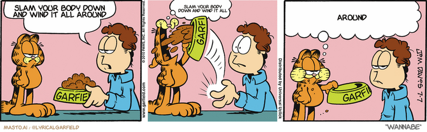 Original Garfield comic from July 7, 2010
Text replaced with lyrics from: Wannabe

Transcript:
• Slam Your Body Down And Wind It All Around
• Slam Your Body Down And Wind It All
• Around


--------------
Original Text:
• Jon:  Frankly, I don't know how you can eat cat food.
• Garfield:  Like this.  Let me know if you need the mystery of the roast beef sandwich cleared up.