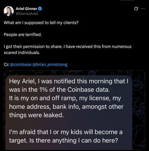 @GivnerAriel What am | supposed to tell my clients? People are terrified. | got their permission to share. | have received this from numerous scared individuals. Cc @coinbase @brian_armstrong 

Hey Ariel, | was notified this morning that | was in the 1% of the Coinbase data. It is my on and off ramp, my license, my home address, bank info, amongst other things were leaked. I'm afraid that | or my kids will become a target. Is there anything | can do here?