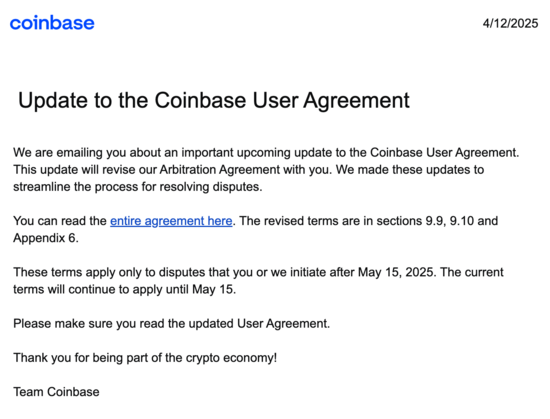 Coinbase logo&nbsp; 4/12/2025

Update to the Coinbase User Agreement

We are emailing you about an important upcoming update to the Coinbase User Agreement. This update will revise our Arbitration Agreement with you. We made these updates to streamline the process for resolving disputes.

You can read the entire agreement here. The revised terms are in sections 9.9, 9.10 and Appendix 6.

These terms apply only to disputes that you or we initiate after May 15, 2025. The current terms will continue to apply until May 15.

Please make sure you read the updated User Agreement.

Thank you for being part of the crypto economy!

Team Coinbase
