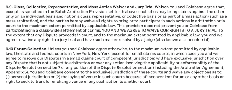 9.9. Class, Collective, Representative, and Mass Action Waiver and Jury Trial Waiver. You and Coinbase agree that, except as specified in the Batch Arbitration Provision set forth above, each of us may bring claims against the other only on an individual basis and not on a class, representative, or collective basis or as part of a mass action (such as a mass arbitration), and the parties hereby waive all rights to bring or to participate in such actions in arbitration or in court to the maximum extent permitted by applicable law. This provision does not prevent you or Coinbase from participating in a class-wide settlement of claims. YOU AND WE AGREE TO WAIVE OUR RIGHTS TO A JURY TRIAL. To the extent that any Dispute proceeds in court, and to the maximum extent permitted by applicable law, you and we agree to waive any right to a jury trial and have such matter resolved by a judge (also known as a bench trial).

9.10 Forum Selection. Unless you and Coinbase agree otherwise, to the maximum extent permitted by applicable law, the state and federal courts in New York, New York (except for small claims courts, in which case you and we agree to resolve our Disputes in a small claims court of competent jurisdiction) will have exclusive jurisdiction over any Dispute that is not subject to arbitration or over any action involving the applicability or enforceability of the Dispute Resolu