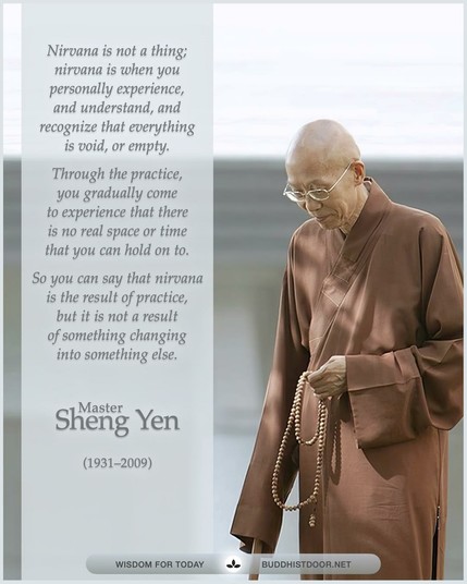 Buddhistdoor Quote for Today: 

Nirvana is not a thing; nirvana is when you personally experience, and understand, and recognize that everything is void, or empty. Through the practice, you gradually come to experience that there is no real space or time that you can hold on to. So you can say that nirvana is the result of practice, but it is not a result of something changing into something else. — Master Sheng Yen (1931–2009)

🔗 Explore more at BDG: buddhistdoor.net