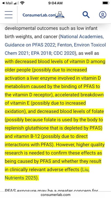 Screenshot from ConsumerLabs.com take 5/20/25:

. . . developmental outcomes such as low infant birth weights, and cancer (National Academies, Guidance on PFAS 2022; Fenton, Environ Toxicol Chem 2021; EPA 2018; CDC 2020), as well as with decreased blood levels of vitamin D among older people (possibly due to increased activation a liver enzyme involved in vitamin D metabolism caused by the binding of PFAS to the vitamin D receptor), accelerated breakdown of vitamin E (possibly due to increased oxidation), and decreased blood levels of folate (possibly because folate is used by the body to replenish glutathione that is depleted by PFAS) and vitamin B-12 (possibly due to direct interactions with PFAS). However, higher quality research is needed to confirm these effects as being caused by PFAS and whether they result in clinically relevant adverse effects (Liu, Nutrients 2025).