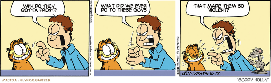 Original Garfield comic from August 12, 2010
Text replaced with lyrics from: Buddy Holly

Transcript:
• Why Do They Gotta Front?
• What Did We Ever Do To These Guys
• That Made Them So Violent?


--------------
Original Text:
• Jon:  I want that mouse caught!  -And I want it caught NOW!  And WHAT are you SMILING at?!