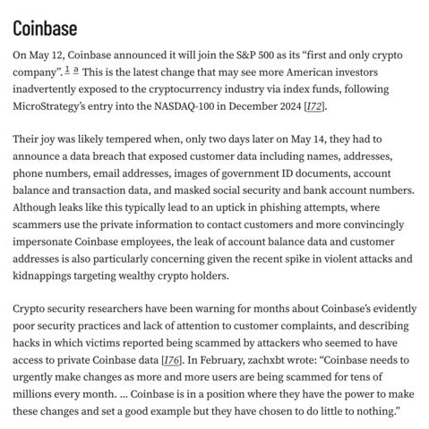 Coinbase
On May 12, Coinbase announced it will join the S&P 500 as its “first and only crypto company”.1a This is the latest change that may see more American investors inadvertently exposed to the cryptocurrency industry via index funds, following MicroStrategy’s entry into the NASDAQ-100 in December 2024 [I72].

Their joy was likely tempered when, only two days later on May 14, they had to announce a data breach that exposed customer data including names, addresses, phone numbers, email addresses, images of government ID documents, account balance and transaction data, and masked social security and bank account numbers. Although leaks like this typically lead to an uptick in phishing attempts, where scammers use the private information to contact customers and more convincingly impersonate Coinbase employees, the leak of account balance data and customer addresses is also particularly concerning given the recent spike in violent attacks and kidnappings targeting wealthy crypto holders.

Crypto security researchers have been warning for months about Coinbase’s evidently poor security practices and lack of attention to customer complaints, and describing hacks in which victims reported being scammed by attackers who seemed to have access to private Coinbase data [I76]. In February, zachxbt wrote: “Coinbase needs to urgently make changes as more and more users are being scammed for tens of millions every month. ... Coinbase is in a position where they have the power to make