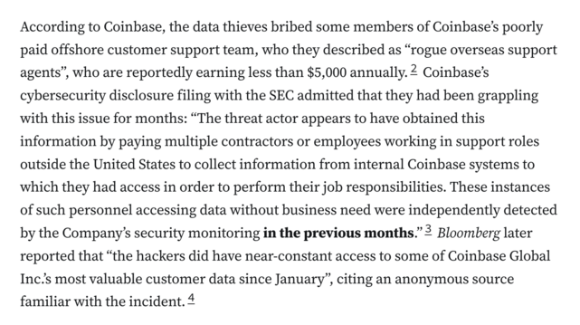 According to Coinbase, the data thieves bribed some members of Coinbase’s poorly paid offshore customer support team, who they described as “rogue overseas support agents”, who are reportedly earning less than $5,000 annually.2 Coinbase’s cybersecurity disclosure filing with the SEC admitted that they had been grappling with this issue for months: “The threat actor appears to have obtained this information by paying multiple contractors or employees working in support roles outside the United States to collect information from internal Coinbase systems to which they had access in order to perform their job responsibilities. These instances of such personnel accessing data without business need were independently detected by the Company’s security monitoring in the previous months.”3 Bloomberg later reported that “the hackers did have near-constant access to some of Coinbase Global Inc.’s most valuable customer data since January”, citing an anonymous source familiar with the incident.4