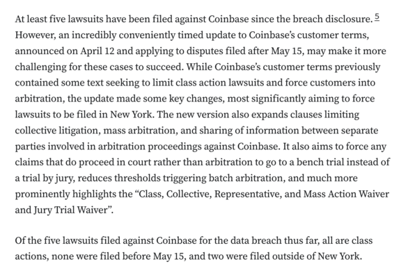 At least five lawsuits have been filed against Coinbase since the breach disclosure.5 However, an incredibly conveniently timed update to Coinbase’s customer terms, announced on April 12 and applying to disputes filed after May 15, may make it more challenging for these cases to succeed. While Coinbase’s customer terms previously contained some text seeking to limit class action lawsuits and force customers into arbitration, the update made some key changes, most significantly aiming to force lawsuits to be filed in New York. The new version also expands clauses limiting collective litigation, mass arbitration, and sharing of information between separate parties involved in arbitration proceedings against Coinbase. It also aims to force any claims that do proceed in court rather than arbitration to go to a bench trial instead of a trial by jury, reduces thresholds triggering batch arbitration, and much more prominently highlights the “Class, Collective, Representative, and Mass Action Waiver and Jury Trial Waiver”.

Of the five lawsuits filed against Coinbase for the data breach thus far, all are class actions, none were filed before May 15, and two were filed outside of New York.