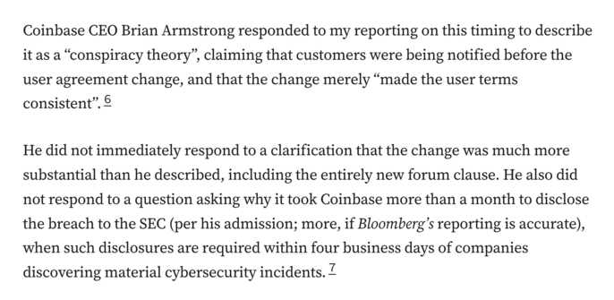 Coinbase CEO Brian Armstrong responded to my reporting on this timing to describe it as a “conspiracy theory”, claiming that customers were being notified before the user agreement change, and that the change merely “made the user terms consistent”.6

He did not immediately respond to a clarification that the change was much more substantial than he described, including the entirely new forum clause. He also did not respond to a question asking why it took Coinbase more than a month to disclose the breach to the SEC (per his admission; more, if Bloomberg’s reporting is accurate), when such disclosures are required within four business days of companies discovering material cybersecurity incidents.7