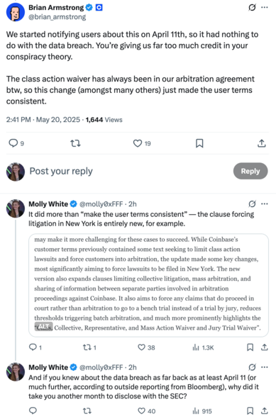 Tweet by Brian Armstrong: We started notifying users about this on April 11th, so it had nothing to do with the data breach. You’re giving us far too much credit in your conspiracy theory. The class action waiver has always been in our arbitration agreement btw, so this change (amongst many others) just made the user terms consistent.
2:41 PM · May 20, 2025

Reply by Molly White: It did more than “make the user terms consistent” — the clause forcing litigation in New York is entirely new, for example.
Screenshot of text: "While Coinbase’s customer terms previously contained some text seeking to limit class action lawsuits and force customers into arbitration, the update made some key changes, most significantly aiming to force lawsuits to be filed in New York. The new version also expands clauses limiting collective litigation, mass arbitration, and sharing of information between separate parties involved in arbitration proceedings against Coinbase. It also aims to force any claims that do proceed in court rather than arbitration to go to a bench trial instead of a trial by jury, reduces thresholds triggering batch arbitration, and much more prominently highlights the 'Class, Collective, Representative, and Mass Action Waiver and Jury Trial Waiver'."

Reply by Molly White: And if you knew about the data breach as far back as at least April 11 (or much further, according to outside reporting from Bloomberg), why did it take you another month to disclose with the SEC?