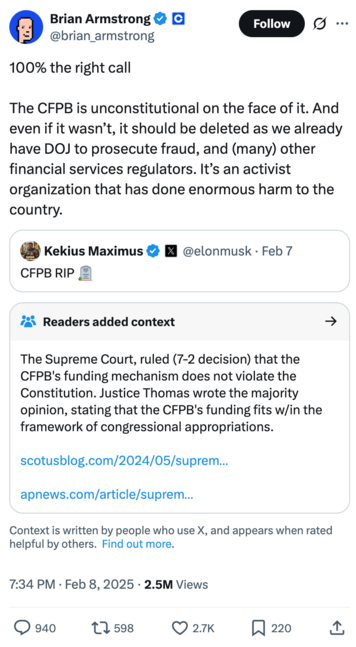 Tweet by Brian Armstrong @brian_armstrong on February 8, 2025
100% the right call

The CFPB is unconstitutional on the face of it. And even if it wasn’t, it should be deleted as we already have DOJ to prosecute fraud, and (many) other financial services regulators. It’s an activist organization that has done enormous harm to the country.

Quoted tweet: Kekius Maximus @elonmusk
CFPB RIP 🪦

Readers added context they thought people might want to know
The Supreme Court, ruled (7-2 decision) that the CFPB's funding mechanism does not violate the Constitution. Justice Thomas wrote the majority opinion, stating that the CFPB's funding fits w/in the framework of congressional appropriations.