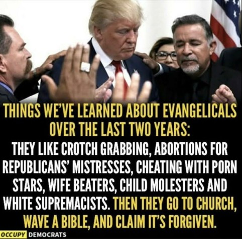 Photo of Trump surrounded by several "pastors" etc, these bible whisperers, raised hands, closed yes..
Text
﻿

THINGS WE'VE LEARNED ABOUT EVANGELICALS OVER THE LAST TWO YEARS:
THEY LIKE CROTCH GRABBING, ABORTIONS FOR REPUBLICANS' MISTRESSES, CHEATING WITH PORN STARS, WIFE BEATERS, CHILD MOLESTERS AND WHITE SUPREMACISTS. THEN THEY GO TO CHURCH, WAVE A BIBLE, AND CLAIM IT'S FORGIVEN.

OCCUPY DEMOCRATS