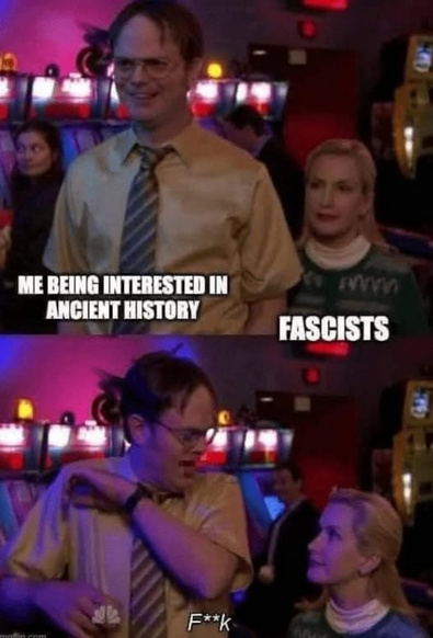 Dwight Schrute (me being interested in ancient history) having a good time with Angela Martin (fascists) coming up beside him in panel one.

Dwight Schrute yelling, FUCK, as he jumps realizing Angela is in his personal space.