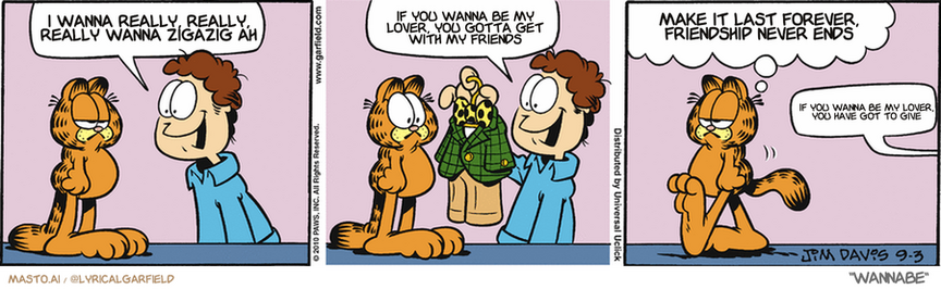 Original Garfield comic from September 3, 2010
Text replaced with lyrics from: Wannabe

Transcript:
• I Wanna Really, Really, Really Wanna Zigazig Ah
• If You Wanna Be My Lover, You Gotta Get With My Friends
• Make It Last Forever, Friendship Never Ends
• If You Wanna Be My Lover, You Have Got To Give


--------------
Original Text:
• Jon:  Look what I got for you, Garfield...  A little suit to match mine!
• Garfield:  It wasn't easy but it did fit up his nose.
• Jon:  NARFIELD!