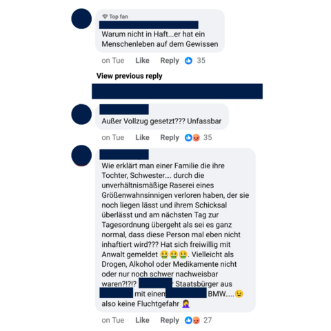 Screenshot von Nutzerkommentaren auf Facebook.

Nutzer:in 1: "Warum nicht in Haft... er hat ein Menschenleben auf dem Gewissen

Nutzer:in 2: Außer Vollzug gesetzt??? Unfassbar

Nutzer:in 3: . Wie erklärt man einer Familie die ihre Tochter, Schwester.... durch die unverhältnismaßige Raserei eines Größenwahnsinnigen verloren haben, der sie noch liegen lasst und ihrem Schicksal überlässt und am nächsten Tag zur Tagesordnung übergeht als sei es ganz normal, dass diese Person mal eben nicht inhaftiert wird??? Hat sich freiwillig mit Anwalt gemeldet. Vielleicht als Drogen, Alkohol oder Medikamente nicht oder nur noch schwer nachweisbar waren?!?!? [Von uns unkenntlich gemacht] Staatsbürger aus [von uns unkenntlich gemacht] mit einem [von uns unkenntlich gemacht] BMW..... also keine Fluchtgefahr