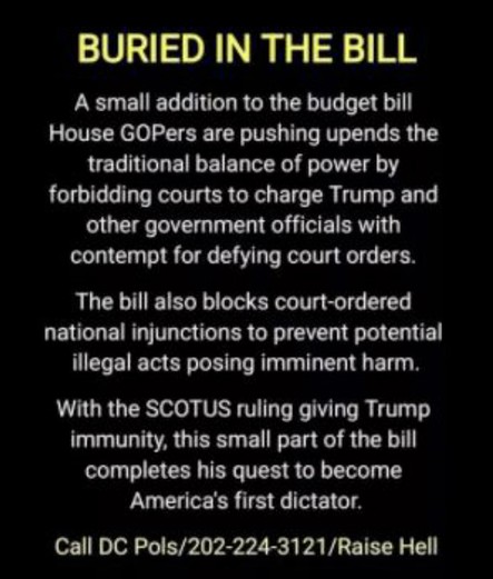 Buried in the Bill
A small addition to the budget bill House GOPers are pushing upends the traditional balance of power by forbidding courts to charge Trump and other government officials with contempt for defying court orders.
The bill also blocks court-ordered national injunctions to prevent potential illegal acts posing imminent harm.
With the SCOTUS ruling giving Trump immunity, this small part of the bill completes his quest to become America’s first dictator
Call DC Pols 202-224-3121 Raise Hell