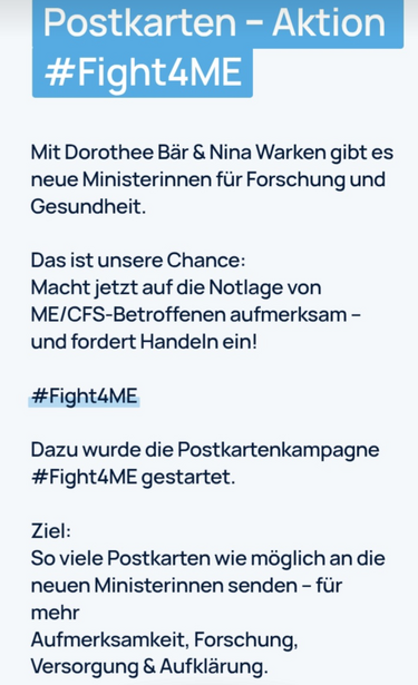 Das Bild zeigt eine Postkartenaktion mit dem Hashtag #Fight4ME. Es ist ein Aufruf an die Öffentlichkeit, Postkarten an die neuen Ministerinnen für Forschung und Gesundheit Dorothee Bär und Nina Warken zu senden, um mehr Aufmerksamkeit, Forschung, Versorgung und Aufklärung für Menschen mit ME/CFS (Myalgische Encefalomyelitis/Chronic Fatigue Syndrome) einzufordern. Der Text betont die Notwendigkeit, die Situation der Betroffenen aufmerksam zu machen und Handlungen einzuleiten.